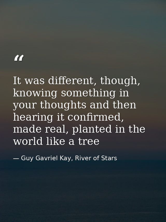 It was different, though, knowing something in your thoughts and then hearing it confirmed, made real, planted in the wo — Guy Gavriel Kay, River of Stars