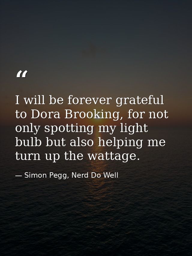 I will be forever grateful to Dora Brooking, for not only spotting my light bulb but also helping me turn up the wattage — Simon Pegg, Nerd Do Well