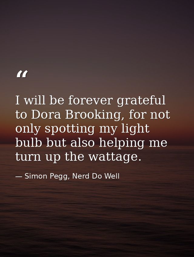 I will be forever grateful to Dora Brooking, for not only spotting my light bulb but also helping me turn up the wattage — Simon Pegg, Nerd Do Well