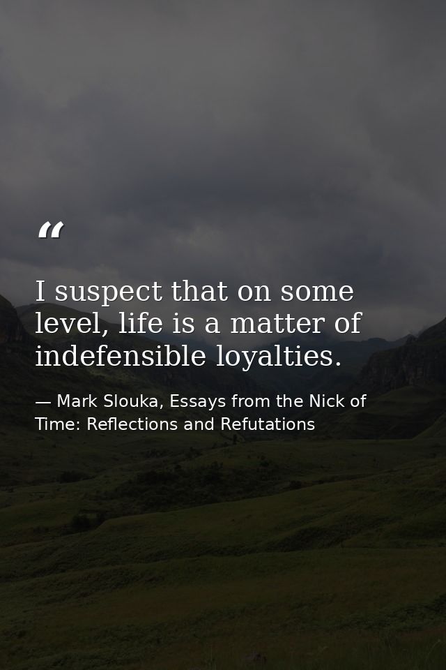 I suspect that on some level, life is a matter of indefensible loyalties. — Mark Slouka, Essays from the Nick of Time: Reflections and Refutations