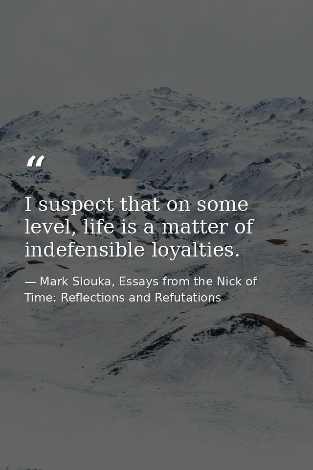 I suspect that on some level, life is a matter of indefensible loyalties. — Mark Slouka, Essays from the Nick of Time: Reflections and Refutations