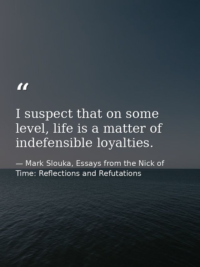 I suspect that on some level, life is a matter of indefensible loyalties. — Mark Slouka, Essays from the Nick of Time: Reflections and Refutations