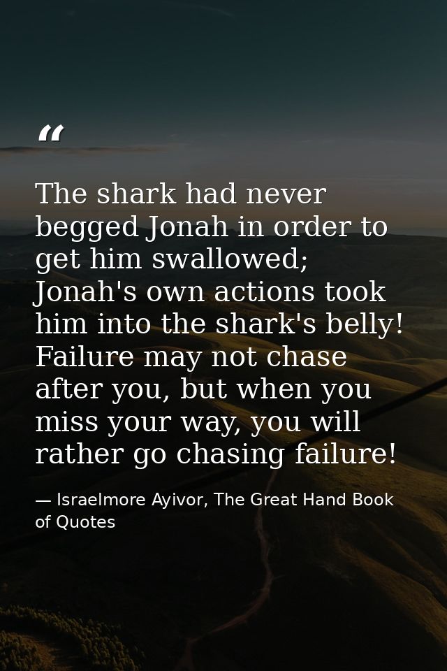 The shark had never begged Jonah in order to get him swallowed; Jonah's own actions took him into the shark's belly! Fai — Israelmore Ayivor, The Great Hand Book of Quotes