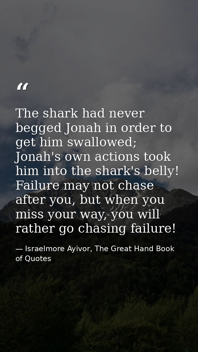 The shark had never begged Jonah in order to get him swallowed; Jonah's own actions took him into the shark's belly! Fai — Israelmore Ayivor, The Great Hand Book of Quotes