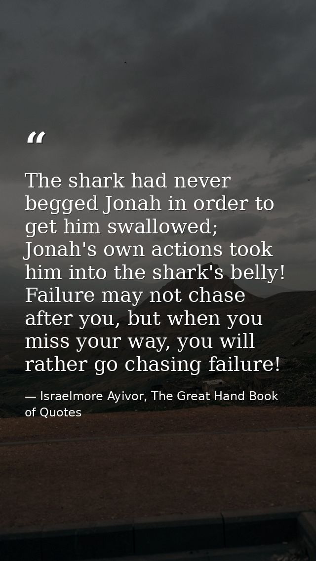 The shark had never begged Jonah in order to get him swallowed; Jonah's own actions took him into the shark's belly! Fai — Israelmore Ayivor, The Great Hand Book of Quotes