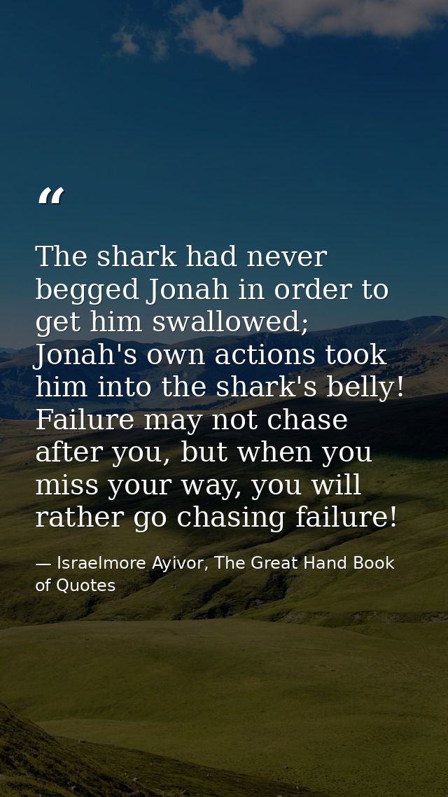 The shark had never begged Jonah in order to get him swallowed; Jonah's own actions took him into the shark's belly! Fai — Israelmore Ayivor, The Great Hand Book of Quotes