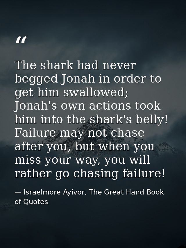 The shark had never begged Jonah in order to get him swallowed; Jonah's own actions took him into the shark's belly! Fai — Israelmore Ayivor, The Great Hand Book of Quotes