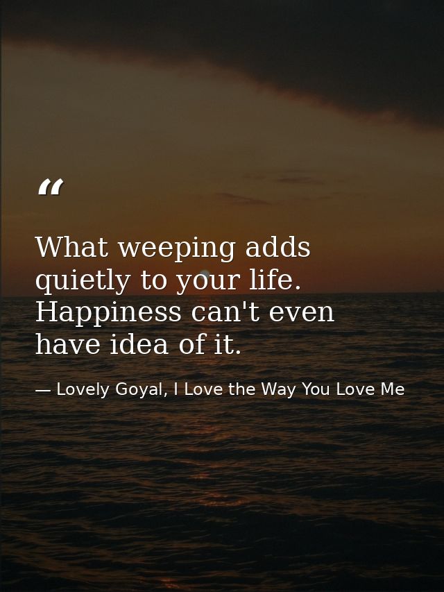 What weeping adds quietly to your life. Happiness can't even have idea of it. — Lovely Goyal, I Love the Way You Love Me