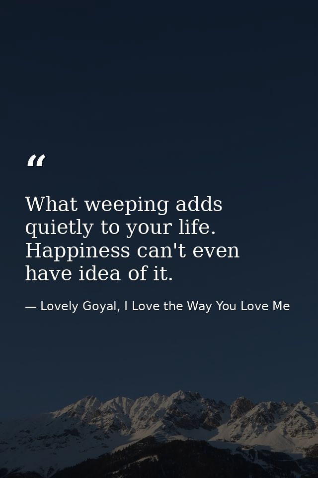 What weeping adds quietly to your life. Happiness can't even have idea of it. — Lovely Goyal, I Love the Way You Love Me