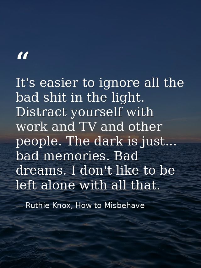 It's easier to ignore all the bad shit in the light. Distract yourself with work and TV and other people. The dark is ju — Ruthie Knox, How to Misbehave