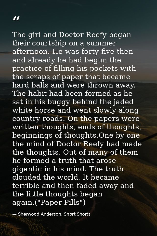 The girl and Doctor Reefy began their courtship on a summer afternoon. He was forty-five then and already he had begun t — Sherwood Anderson, Short Shorts