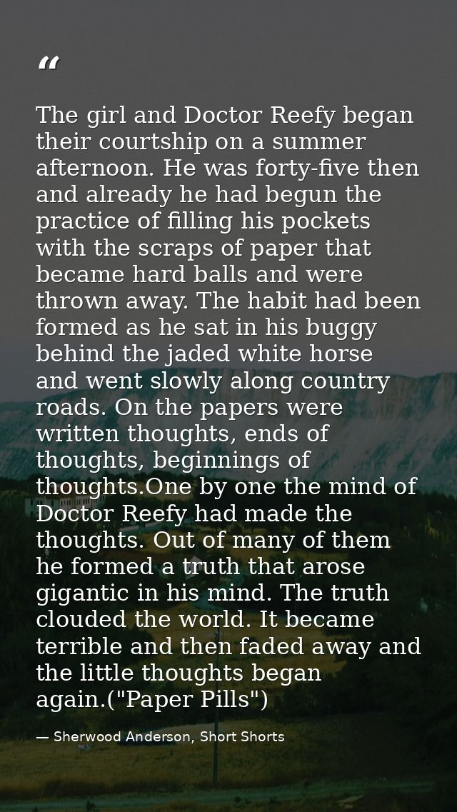 The girl and Doctor Reefy began their courtship on a summer afternoon. He was forty-five then and already he had begun t — Sherwood Anderson, Short Shorts