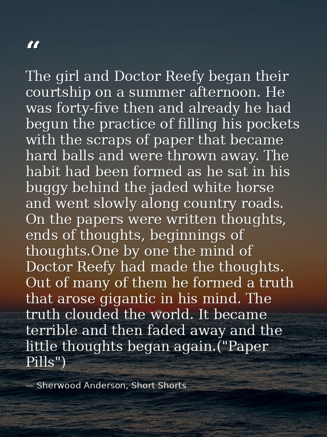 The girl and Doctor Reefy began their courtship on a summer afternoon. He was forty-five then and already he had begun t — Sherwood Anderson, Short Shorts