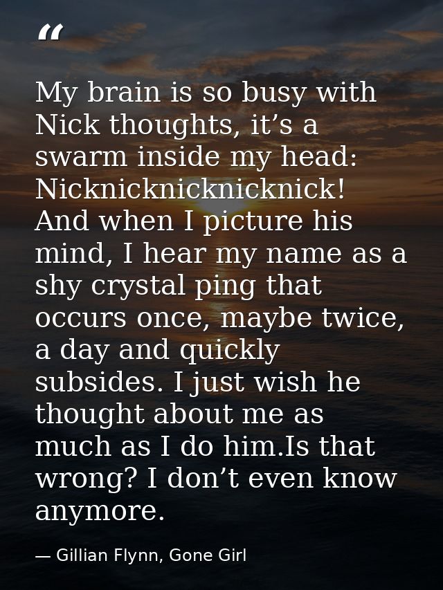 My brain is so busy with Nick thoughts, it’s a swarm inside my head: Nicknicknicknicknick! And when I picture his mind,  — Gillian Flynn, Gone Girl