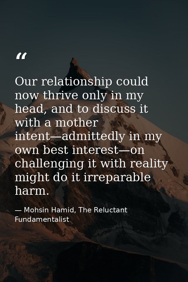 Our relationship could now thrive only in my head, and to discuss it with a mother intent—admittedly in my own best inte — Mohsin Hamid, The Reluctant Fundamentalist