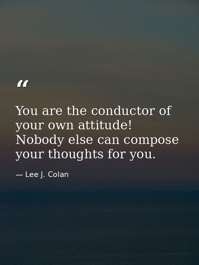You are the conductor of your own attitude! Nobody else can compose your thoughts for you. — Lee J. Colan