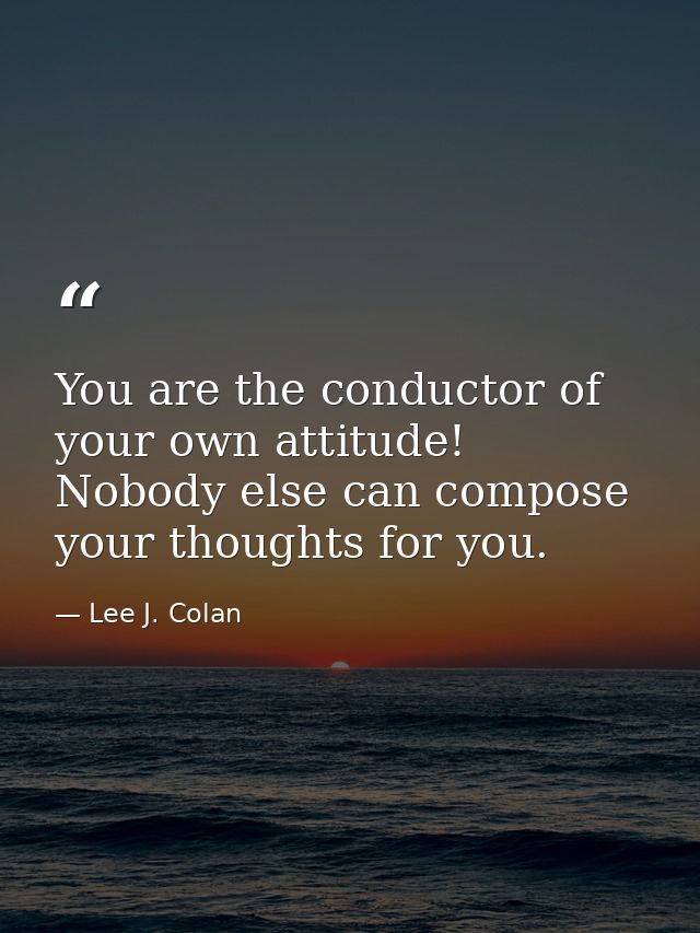 You are the conductor of your own attitude! Nobody else can compose your thoughts for you. — Lee J. Colan