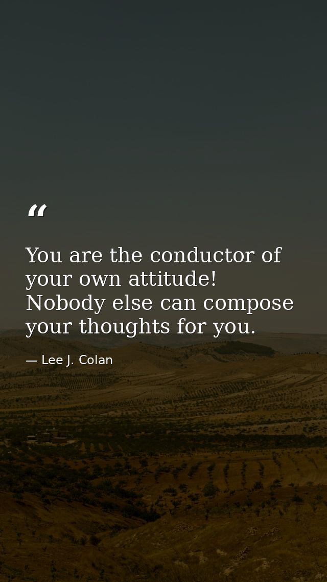 You are the conductor of your own attitude! Nobody else can compose your thoughts for you. — Lee J. Colan
