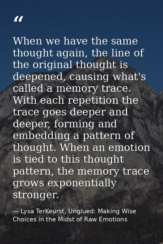 When we have the same thought again, the line of the original thought is deepened, causing what's called a memory trace. — Lysa TerKeurst, Unglued: Making Wise Choices in the Midst of Raw Emotions