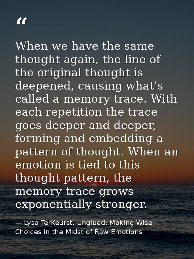 When we have the same thought again, the line of the original thought is deepened, causing what's called a memory trace. — Lysa TerKeurst, Unglued: Making Wise Choices in the Midst of Raw Emotions