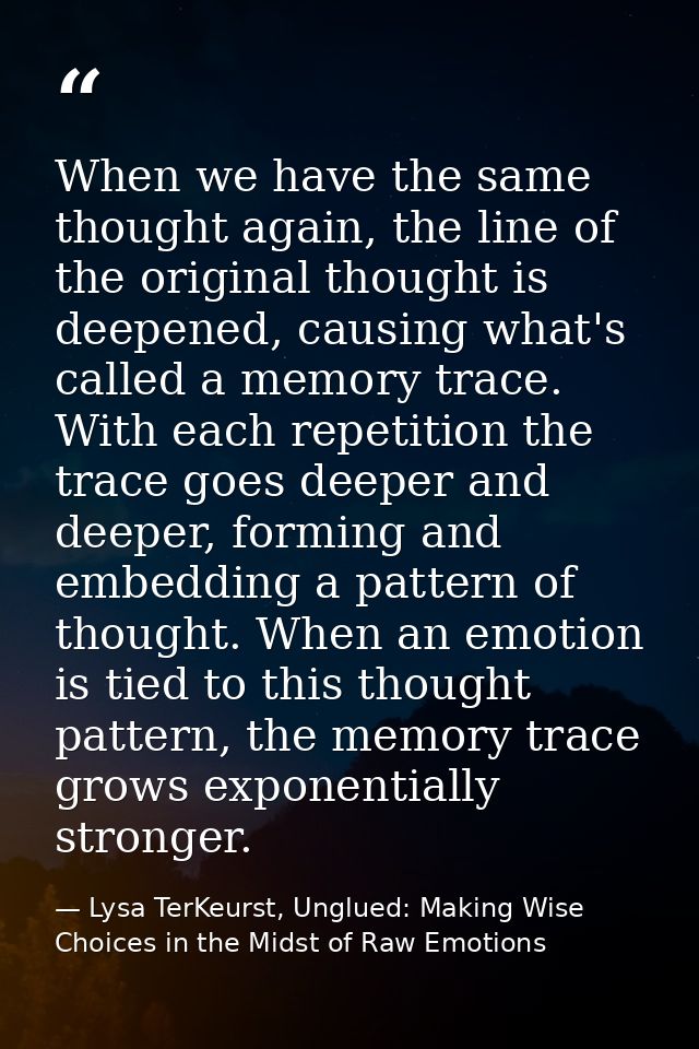 When we have the same thought again, the line of the original thought is deepened, causing what's called a memory trace. — Lysa TerKeurst, Unglued: Making Wise Choices in the Midst of Raw Emotions