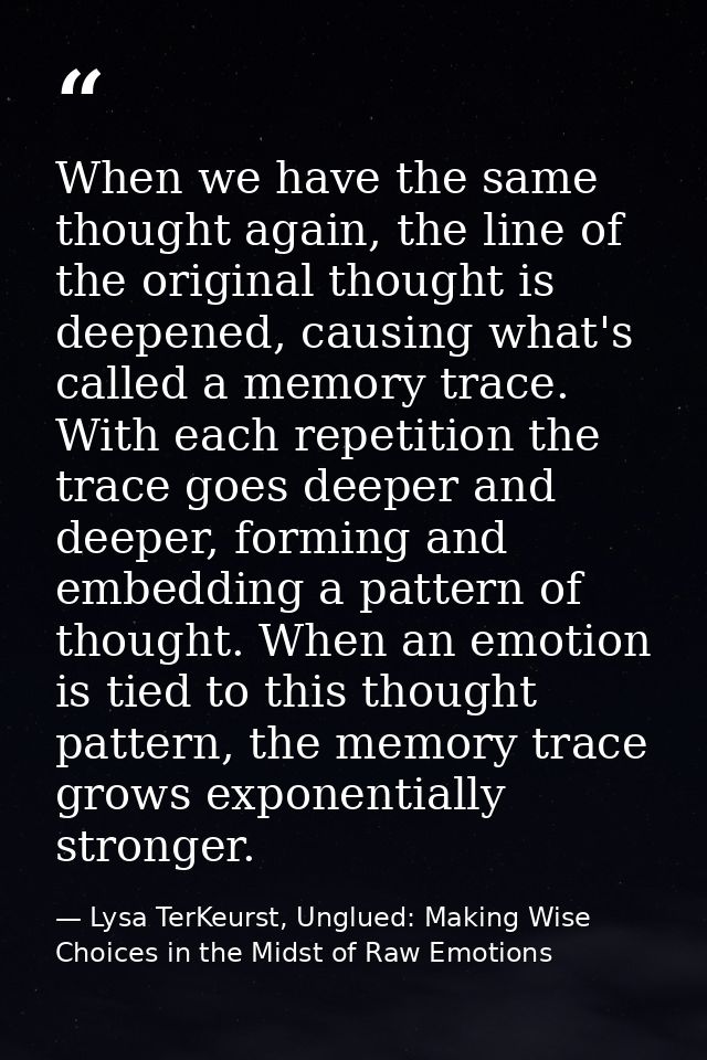 When we have the same thought again, the line of the original thought is deepened, causing what's called a memory trace. — Lysa TerKeurst, Unglued: Making Wise Choices in the Midst of Raw Emotions