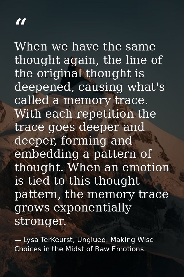 When we have the same thought again, the line of the original thought is deepened, causing what's called a memory trace. — Lysa TerKeurst, Unglued: Making Wise Choices in the Midst of Raw Emotions