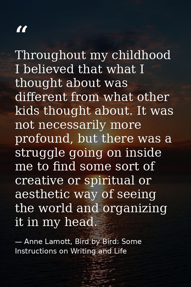 Throughout my childhood I believed that what I thought about was different from what other kids thought about. It was no — Anne Lamott, Bird by Bird: Some Instructions on Writing and Life