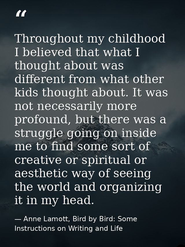 Throughout my childhood I believed that what I thought about was different from what other kids thought about. It was no — Anne Lamott, Bird by Bird: Some Instructions on Writing and Life