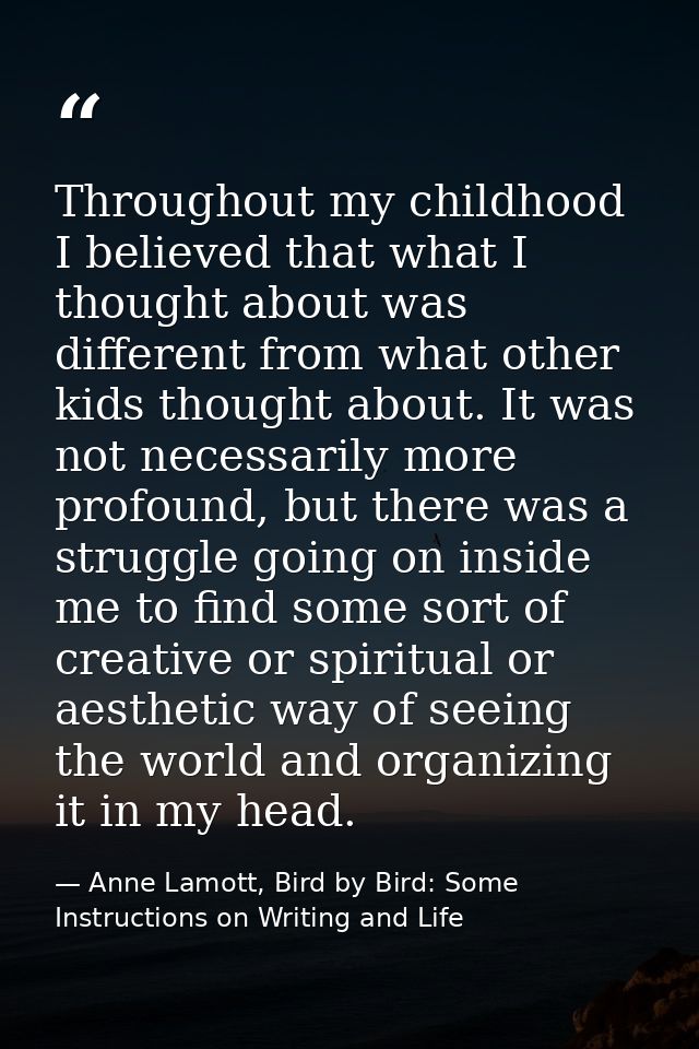 Throughout my childhood I believed that what I thought about was different from what other kids thought about. It was no — Anne Lamott, Bird by Bird: Some Instructions on Writing and Life