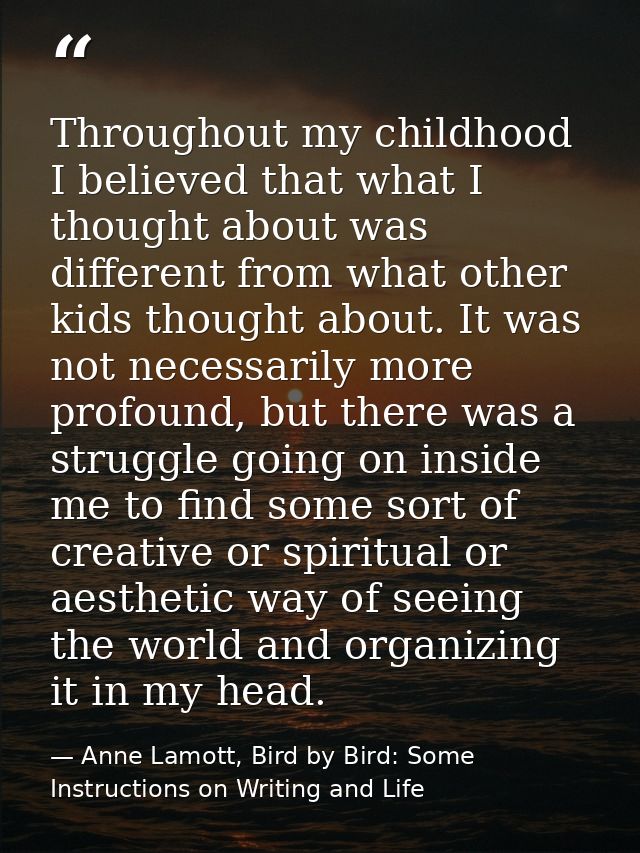Throughout my childhood I believed that what I thought about was different from what other kids thought about. It was no — Anne Lamott, Bird by Bird: Some Instructions on Writing and Life