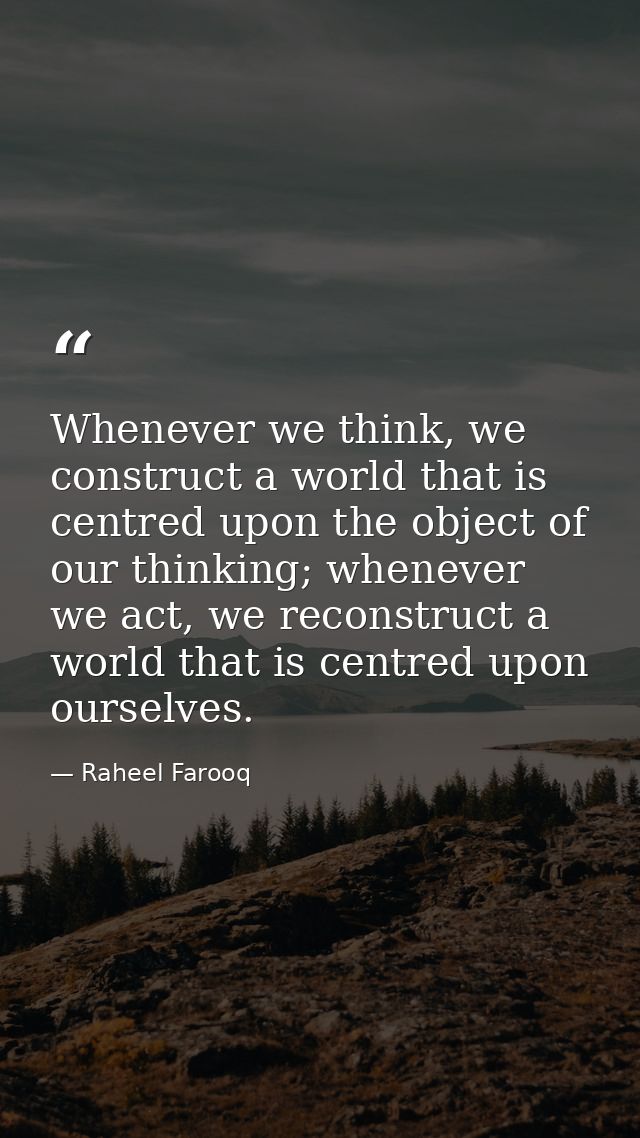 Whenever we think, we construct a world that is centred upon the object of our thinking; whenever we act, we reconstruct — Raheel Farooq