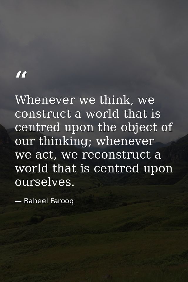 Whenever we think, we construct a world that is centred upon the object of our thinking; whenever we act, we reconstruct — Raheel Farooq