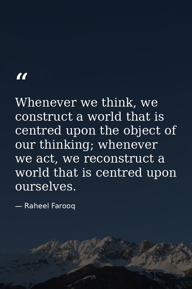 Whenever we think, we construct a world that is centred upon the object of our thinking; whenever we act, we reconstruct — Raheel Farooq