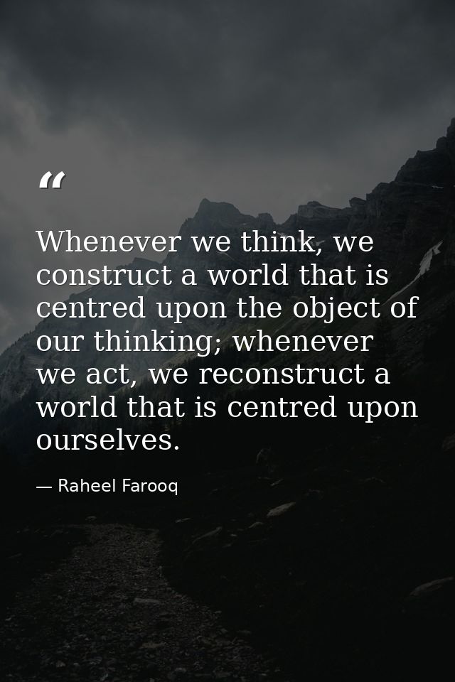 Whenever we think, we construct a world that is centred upon the object of our thinking; whenever we act, we reconstruct — Raheel Farooq