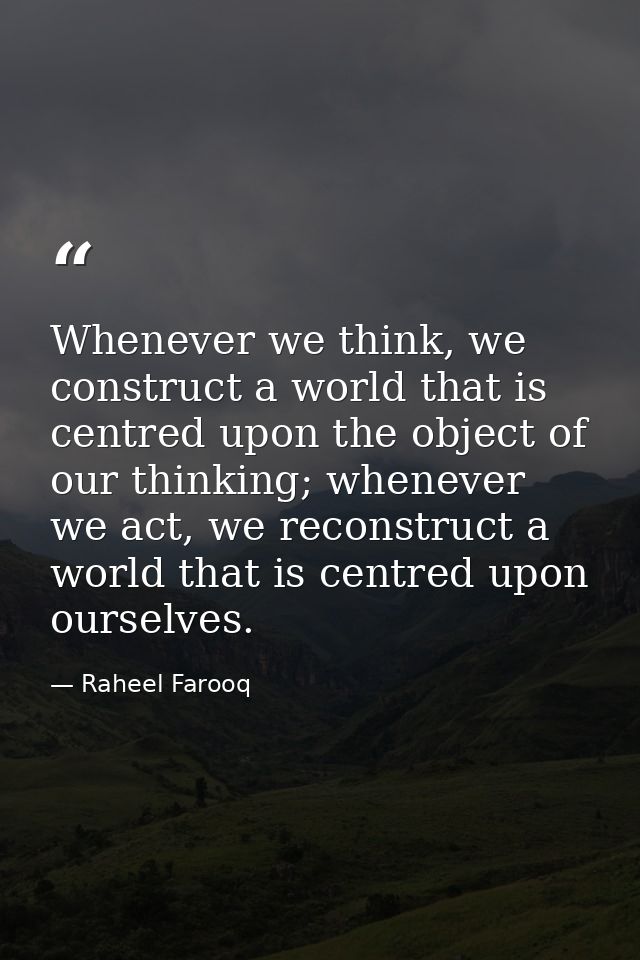 Whenever we think, we construct a world that is centred upon the object of our thinking; whenever we act, we reconstruct — Raheel Farooq