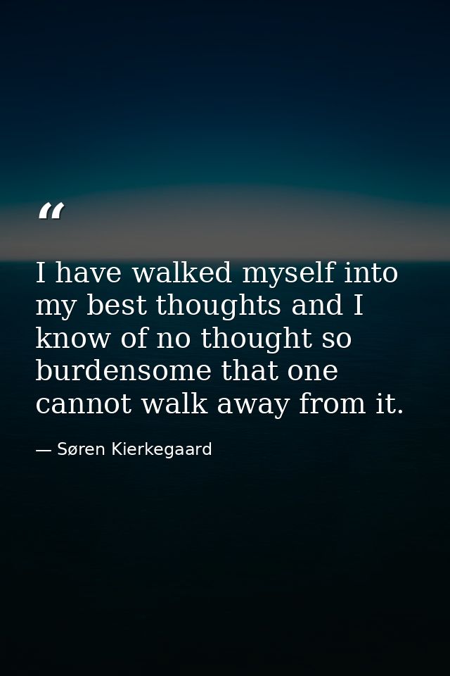 I have walked myself into my best thoughts and I know of no thought so burdensome that one cannot walk away from it. — Søren Kierkegaard