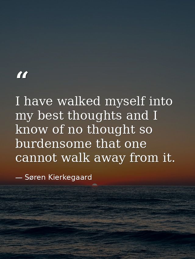 I have walked myself into my best thoughts and I know of no thought so burdensome that one cannot walk away from it. — Søren Kierkegaard