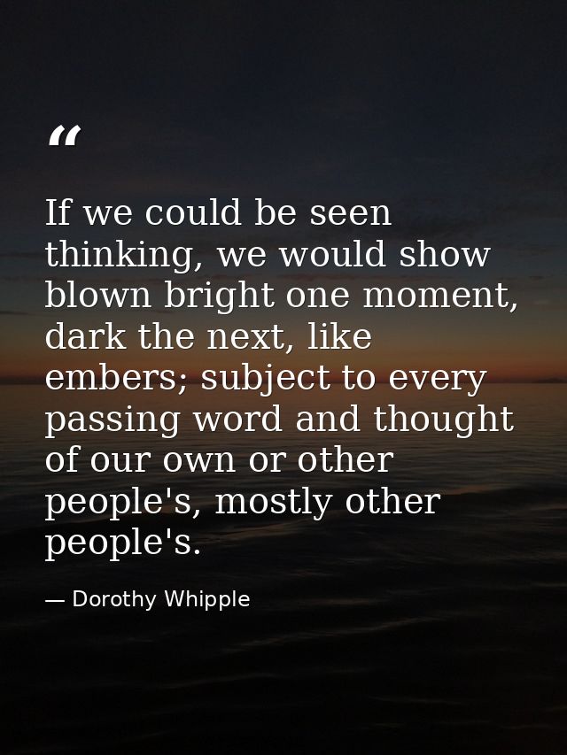 If we could be seen thinking, we would show blown bright one moment, dark the next, like embers; subject to every passin — Dorothy Whipple