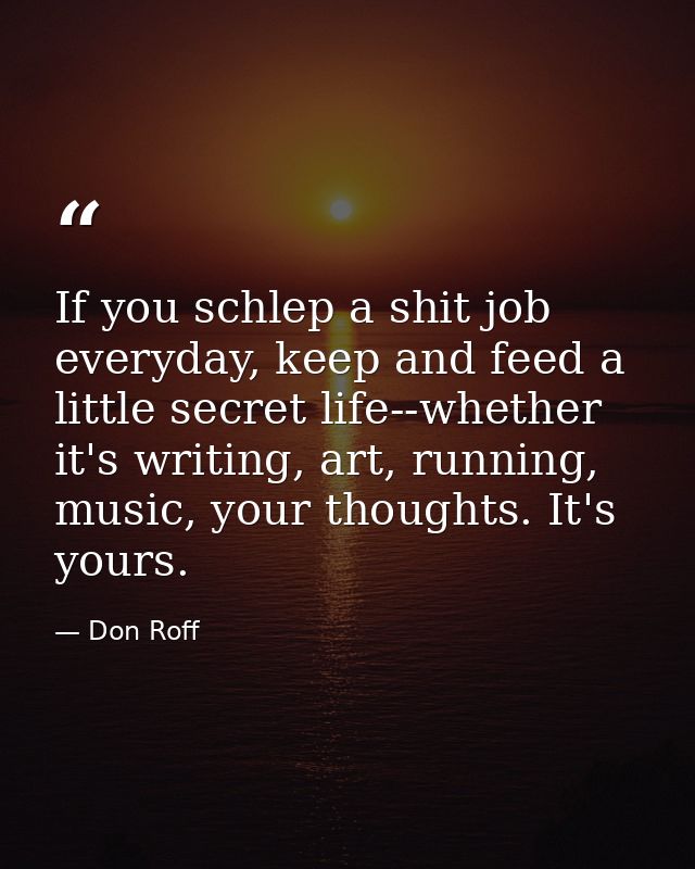 If you schlep a shit job everyday, keep and feed a little secret life--whether it's writing, art, running, music, your t — Don Roff