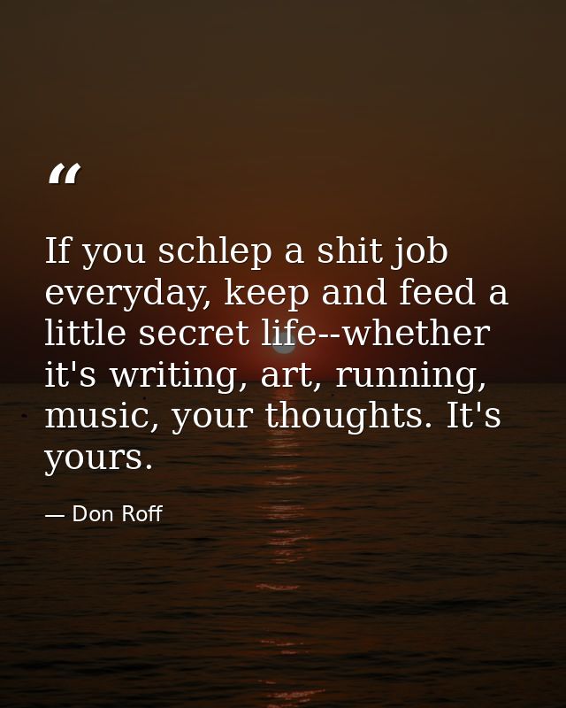 If you schlep a shit job everyday, keep and feed a little secret life--whether it's writing, art, running, music, your t — Don Roff