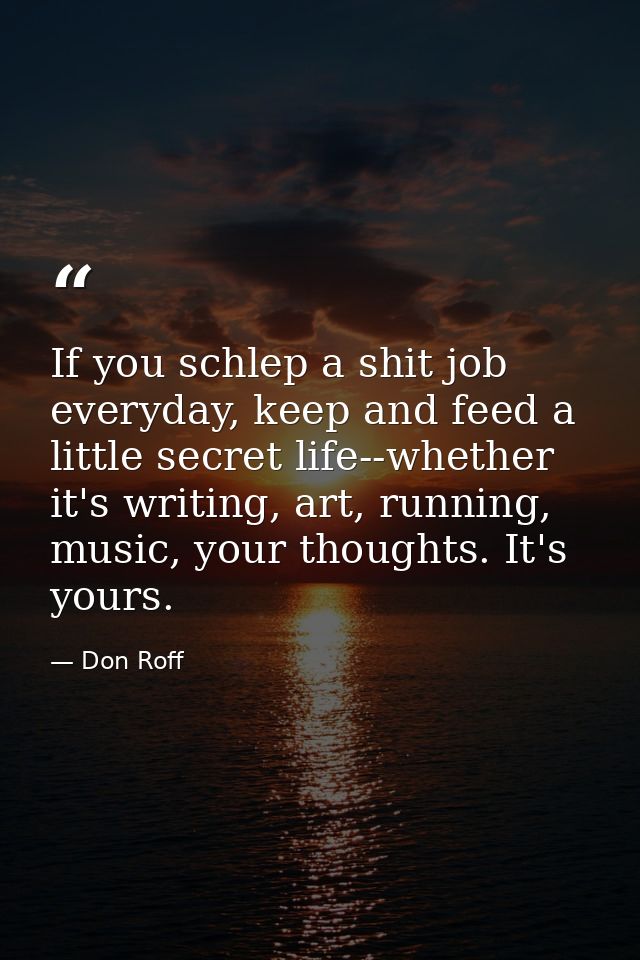 If you schlep a shit job everyday, keep and feed a little secret life--whether it's writing, art, running, music, your t — Don Roff