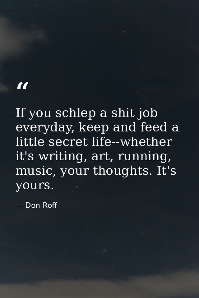 If you schlep a shit job everyday, keep and feed a little secret life--whether it's writing, art, running, music, your t — Don Roff