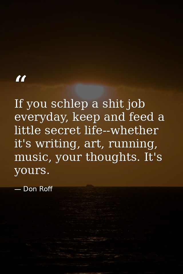 If you schlep a shit job everyday, keep and feed a little secret life--whether it's writing, art, running, music, your t — Don Roff