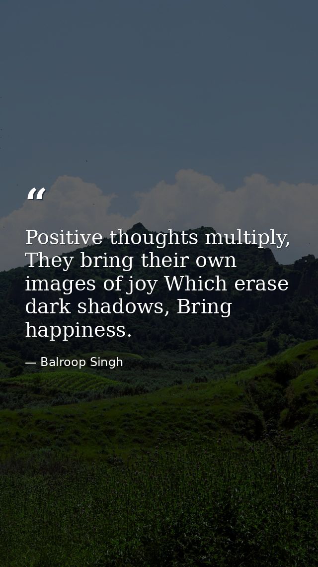 Positive thoughts multiply, They bring their own images of joy Which erase dark shadows, Bring happiness. — Balroop Singh