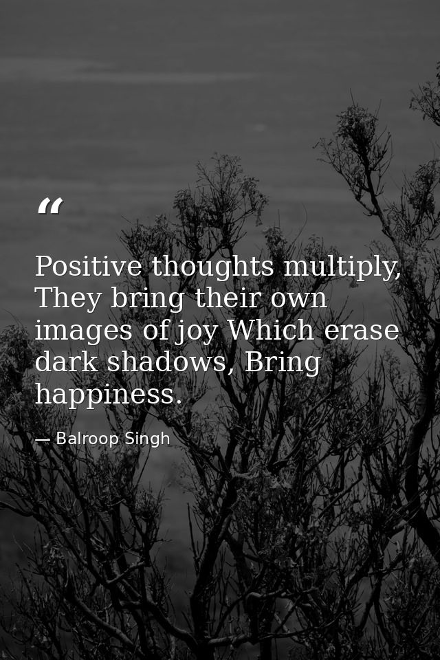 Positive thoughts multiply, They bring their own images of joy Which erase dark shadows, Bring happiness. — Balroop Singh