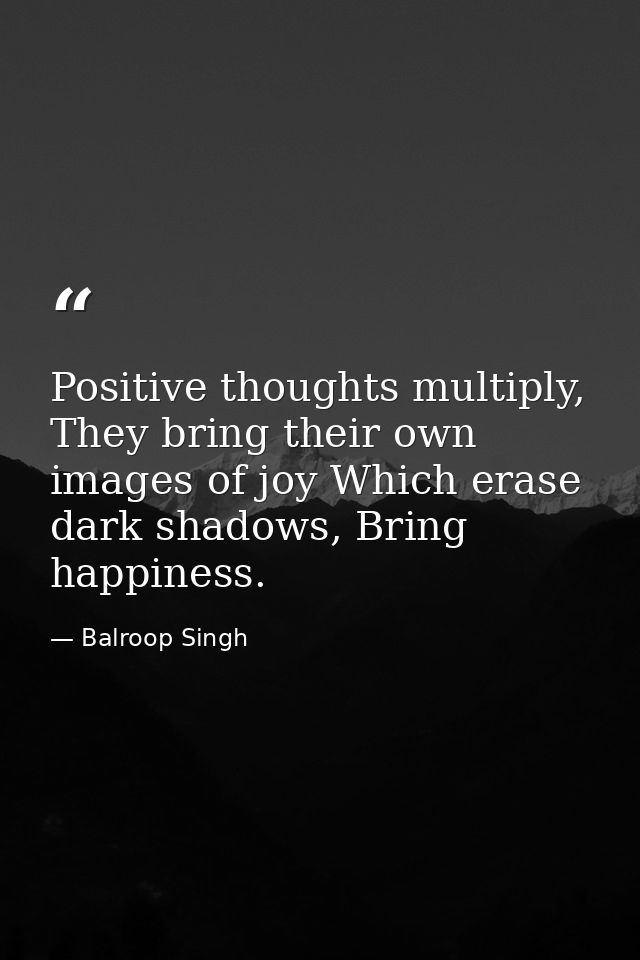 Positive thoughts multiply, They bring their own images of joy Which erase dark shadows, Bring happiness. — Balroop Singh