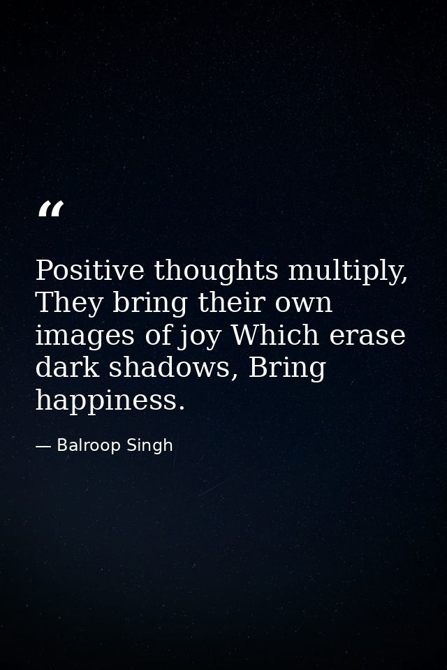Positive thoughts multiply, They bring their own images of joy Which erase dark shadows, Bring happiness. — Balroop Singh