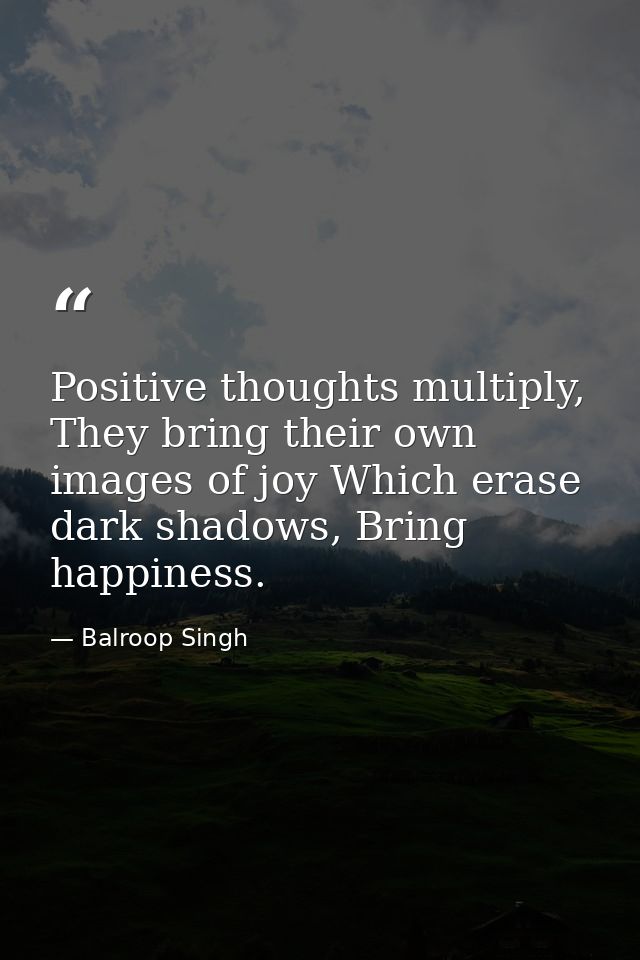 Positive thoughts multiply, They bring their own images of joy Which erase dark shadows, Bring happiness. — Balroop Singh