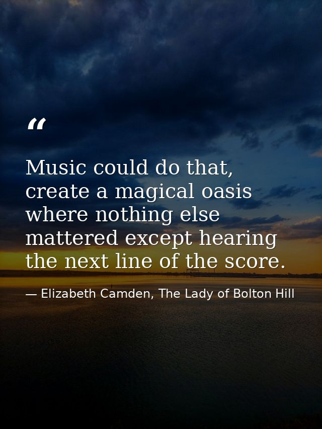Music could do that, create a magical oasis where nothing else mattered except hearing the next line of the score. — Elizabeth Camden, The Lady of Bolton Hill
